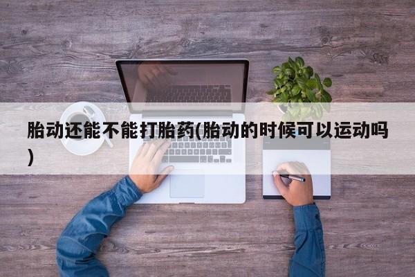 打胎药微信联系方式，胎动还能不能打胎药(胎动的时候可以运动吗)