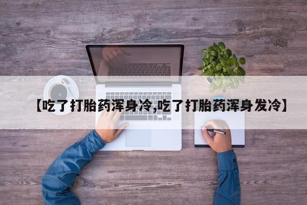 打胎药微信联系方式，【吃了打胎药浑身冷,吃了打胎药浑身发冷】