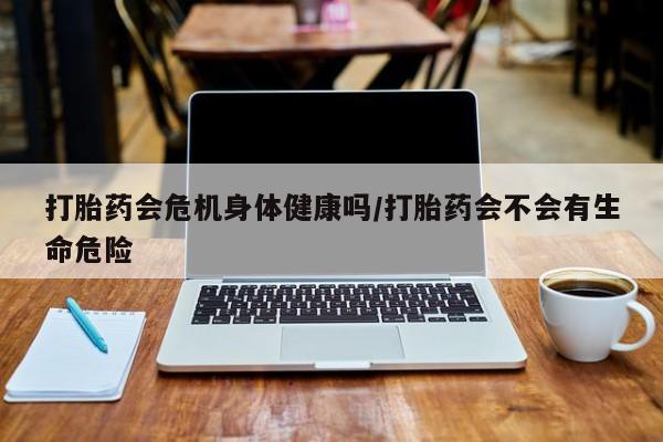 打胎药微信联系方式，打胎药会危机身体健康吗/打胎药会不会有生命危险