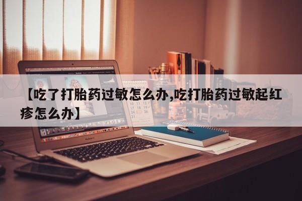 打胎药微信联系方式，【吃了打胎药过敏怎么办,吃打胎药过敏起红疹怎么办】