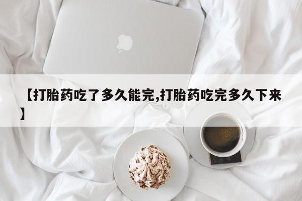 打胎药微信联系方式，【打胎药吃了多久能完,打胎药吃完多久下来】
