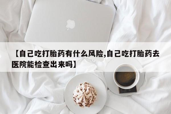 打胎药微信联系方式，【自己吃打胎药有什么风险,自己吃打胎药去医院能检查出来吗】