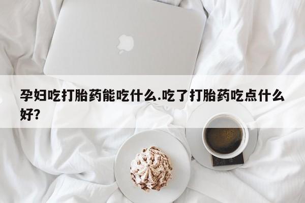 打胎药微信联系方式，孕妇吃打胎药能吃什么.吃了打胎药吃点什么好？