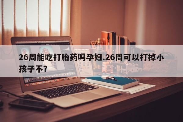 打胎药微信联系方式，26周能吃打胎药吗孕妇.26周可以打掉小孩子不？