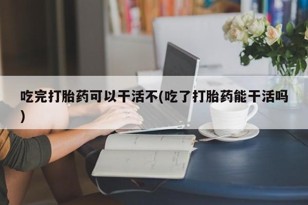 打胎药微信联系方式，吃完打胎药可以干活不(吃了打胎药能干活吗)