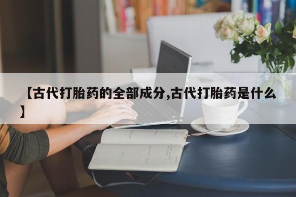 打胎药微信联系方式，【古代打胎药的全部成分,古代打胎药是什么】