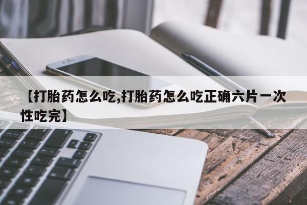 打胎药微信联系方式，【打胎药怎么吃,打胎药怎么吃正确六片一次性吃完】