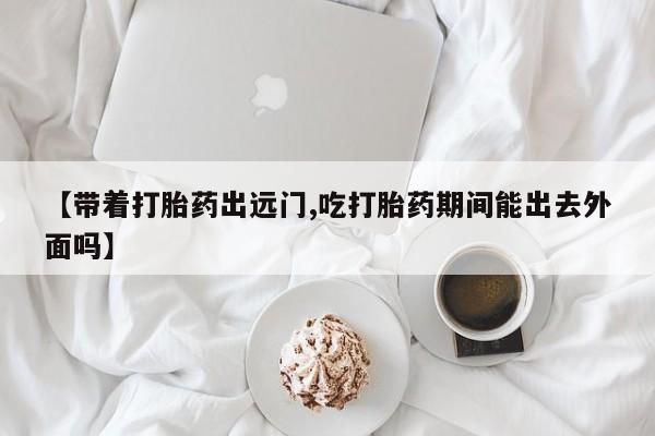打胎药微信联系方式，【带着打胎药出远门,吃打胎药期间能出去外面吗】