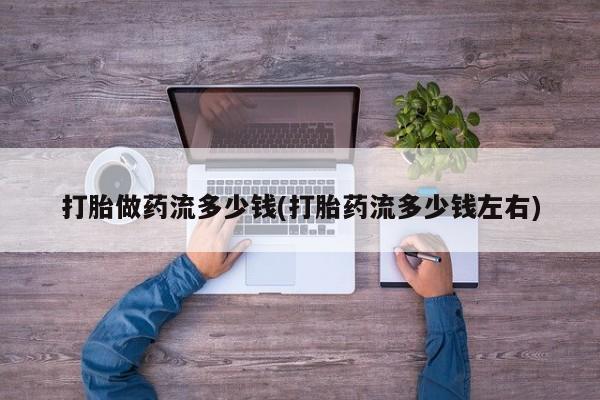 打胎药微信联系方式，打胎做药流多少钱(打胎药流多少钱左右)