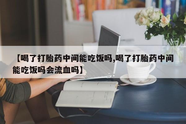 打胎药微信联系方式，【喝了打胎药中间能吃饭吗,喝了打胎药中间能吃饭吗会流血吗】