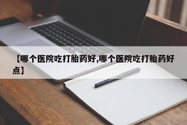 打胎药微信联系方式，【哪个医院吃打胎药好,哪个医院吃打胎药好点】
