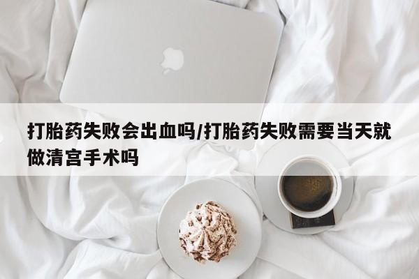 打胎药微信联系方式，打胎药失败会出血吗/打胎药失败需要当天就做清宫手术吗
