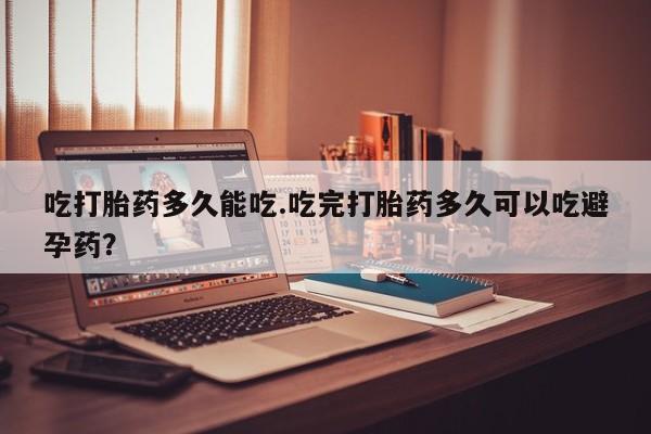 打胎药微信联系方式，吃打胎药多久能吃.吃完打胎药多久可以吃避孕药？