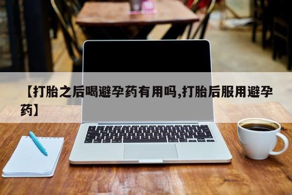 打胎药微信联系方式，【打胎之后喝避孕药有用吗,打胎后服用避孕药】