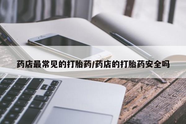 打胎药微信联系方式，药店最常见的打胎药/药店的打胎药安全吗