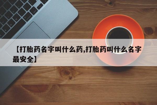 打胎药微信联系方式，【打胎药名字叫什么药,打胎药叫什么名字 最安全】