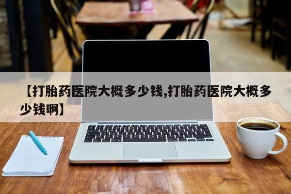 打胎药微信联系方式，【打胎药医院大概多少钱,打胎药医院大概多少钱啊】