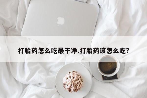 打胎药微信联系方式，打胎药怎么吃最干净.打胎药该怎么吃？