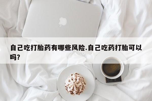 打胎药微信联系方式，自己吃打胎药有哪些风险.自己吃药打胎可以吗？