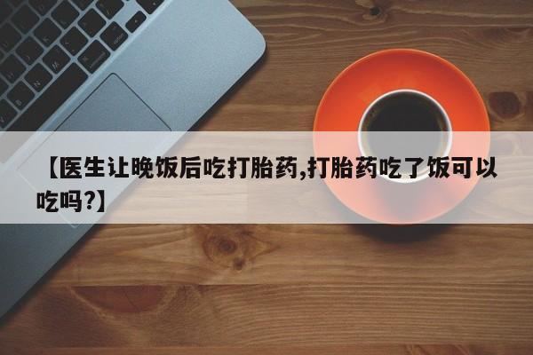 打胎药微信联系方式，【医生让晚饭后吃打胎药,打胎药吃了饭可以吃吗?】
