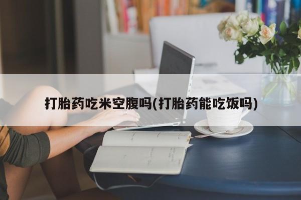 打胎药微信联系方式，打胎药吃米空腹吗(打胎药能吃饭吗)
