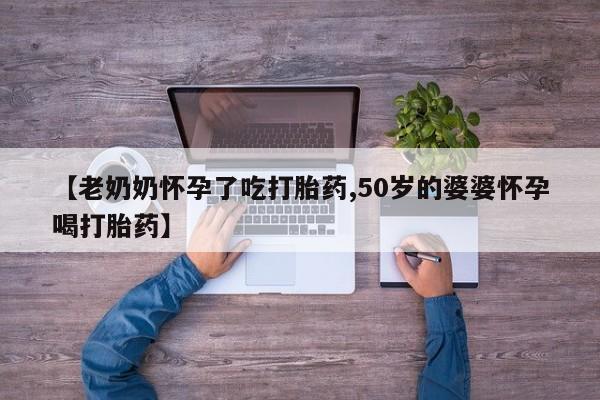 打胎药微信联系方式，【老奶奶怀孕了吃打胎药,50岁的婆婆怀孕喝打胎药】