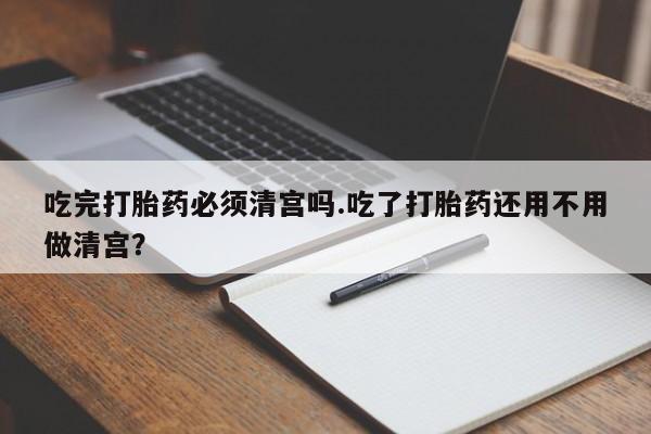 打胎药微信联系方式，吃完打胎药必须清宫吗.吃了打胎药还用不用做清宫？