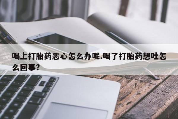 打胎药微信联系方式，喝上打胎药恶心怎么办呢.喝了打胎药想吐怎么回事？