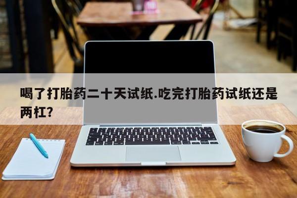 打胎药微信联系方式，喝了打胎药二十天试纸.吃完打胎药试纸还是两杠？