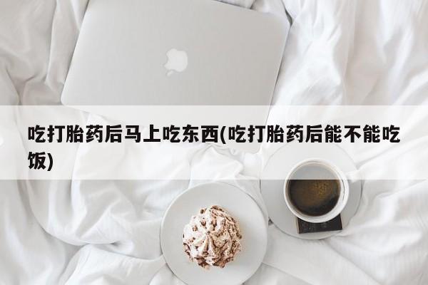 打胎药微信联系方式，吃打胎药后马上吃东西(吃打胎药后能不能吃饭)