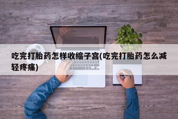 打胎药微信联系方式，吃完打胎药怎样收缩子宫(吃完打胎药怎么减轻疼痛)
