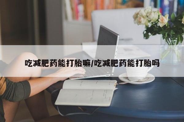 打胎药微信联系方式，吃减肥药能打胎嘛/吃减肥药能打胎吗