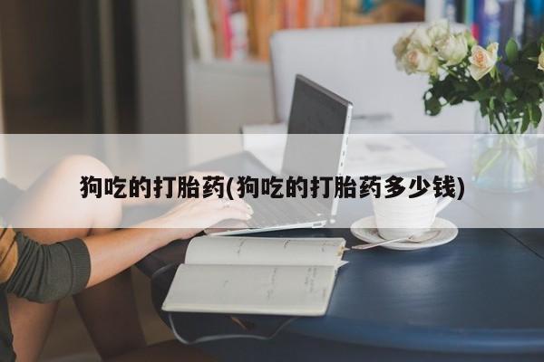 打胎药微信联系方式，狗吃的打胎药(狗吃的打胎药多少钱)