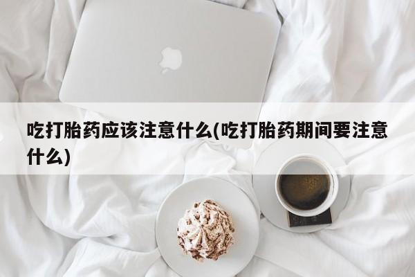 打胎药微信联系方式，吃打胎药应该注意什么(吃打胎药期间要注意什么)