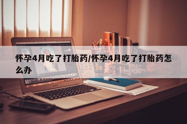 打胎药微信联系方式，怀孕4月吃了打胎药/怀孕4月吃了打胎药怎么办