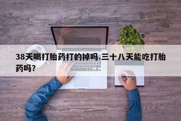 打胎药微信联系方式，38天喝打胎药打的掉吗.三十八天能吃打胎药吗？