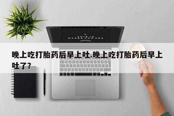 打胎药微信联系方式，晚上吃打胎药后早上吐.晚上吃打胎药后早上吐了？