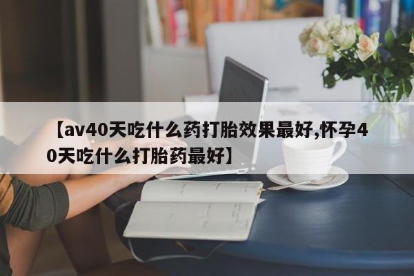打胎药微信联系方式，【av40天吃什么药打胎效果最好,怀孕40天吃什么打胎药最好】