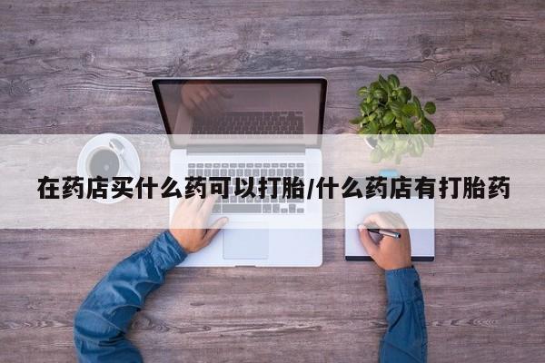 打胎药微信联系方式，在药店买什么药可以打胎/什么药店有打胎药