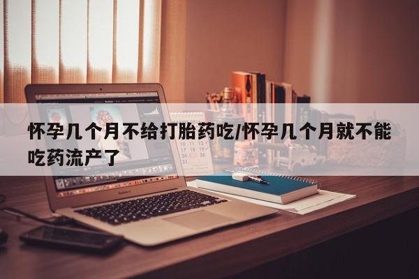 打胎药微信联系方式，怀孕几个月不给打胎药吃/怀孕几个月就不能吃药流产了