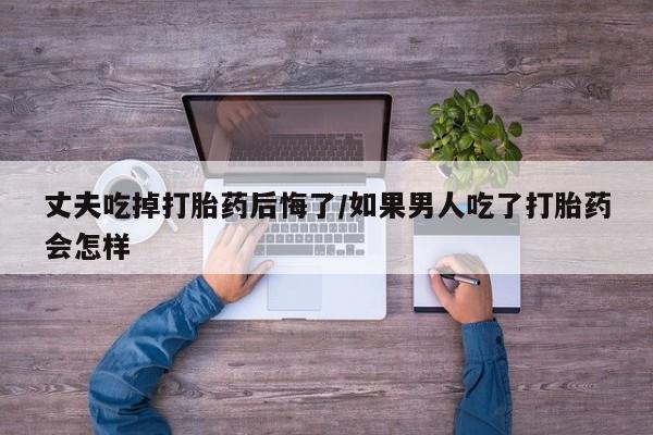 打胎药微信联系方式，丈夫吃掉打胎药后悔了/如果男人吃了打胎药会怎样