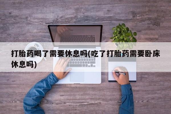 打胎药微信联系方式，打胎药喝了需要休息吗(吃了打胎药需要卧床休息吗)