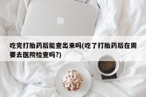 打胎药微信联系方式，吃完打胎药后能查出来吗(吃了打胎药后在需要去医院检查吗?)