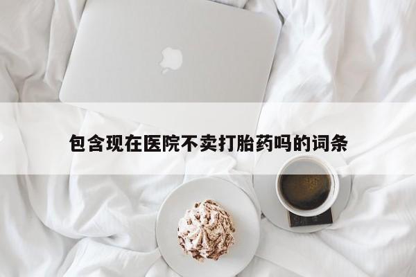 打胎药微信联系方式，包含现在医院不卖打胎药吗的词条
