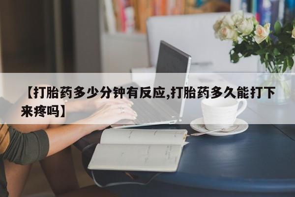 打胎药微信联系方式，【打胎药多少分钟有反应,打胎药多久能打下来疼吗】