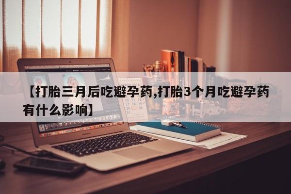 打胎药微信联系方式，【打胎三月后吃避孕药,打胎3个月吃避孕药有什么影响】