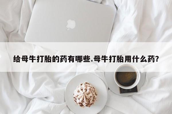 打胎药微信联系方式，给母牛打胎的药有哪些.母牛打胎用什么药？