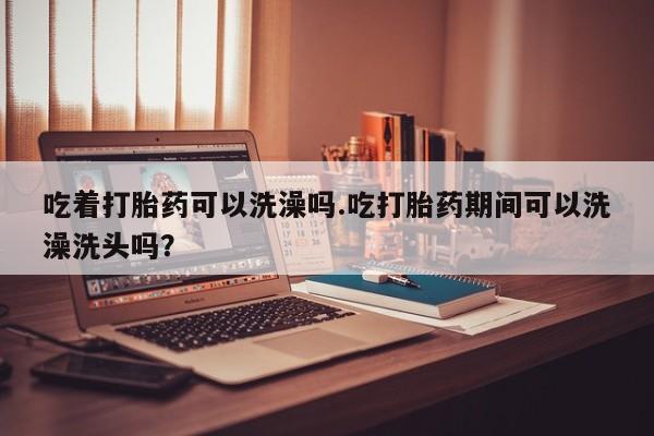 打胎药微信联系方式，吃着打胎药可以洗澡吗.吃打胎药期间可以洗澡洗头吗？