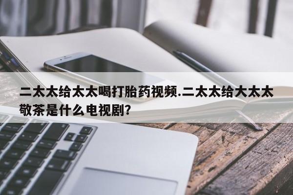打胎药微信联系方式，二太太给太太喝打胎药视频.二太太给大太太敬茶是什么电视剧？