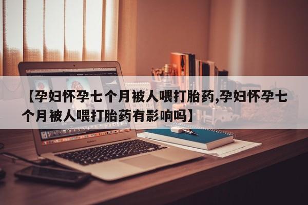 打胎药微信联系方式，【孕妇怀孕七个月被人喂打胎药,孕妇怀孕七个月被人喂打胎药有影响吗】